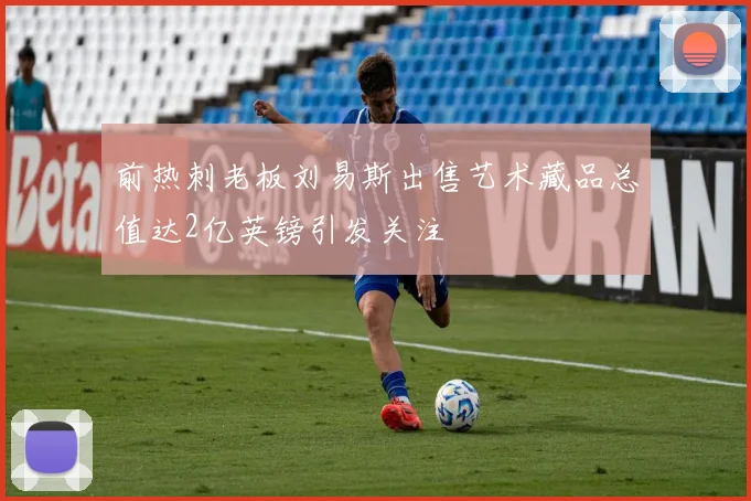前热刺老板刘易斯出售艺术藏品总值达2亿英镑引发关注