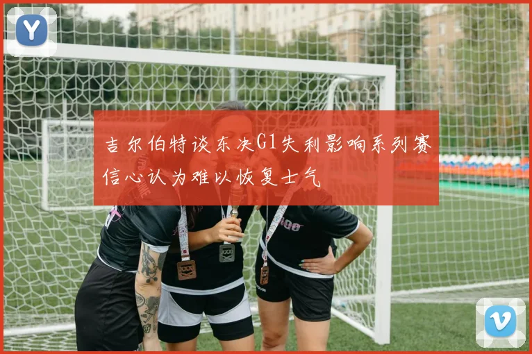 吉尔伯特谈东决G1失利影响系列赛信心认为难以恢复士气