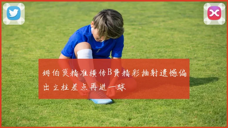 姆伯莫精准横传B费精彩抽射遗憾偏出立柱差点再进一球
