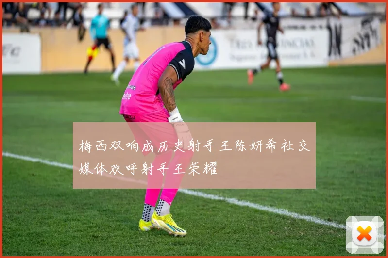 梅西双响成历史射手王陈妍希社交媒体欢呼射手王荣耀