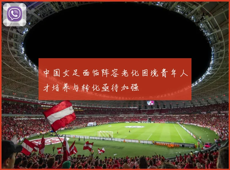 中国女足面临阵容老化困境青年人才培养与转化亟待加强