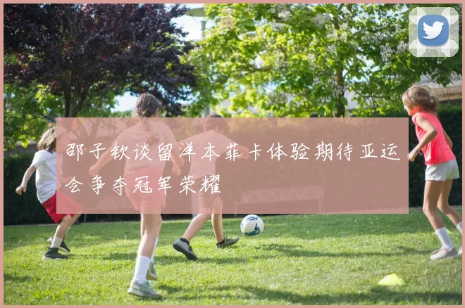 邵子钦谈留洋本菲卡体验期待亚运会争夺冠军荣耀