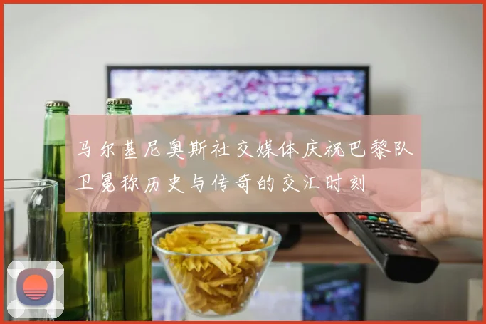 马尔基尼奥斯社交媒体庆祝巴黎队卫冕称历史与传奇的交汇时刻