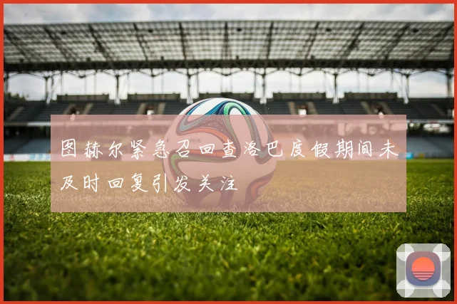 图赫尔紧急召回查洛巴度假期间未及时回复引发关注