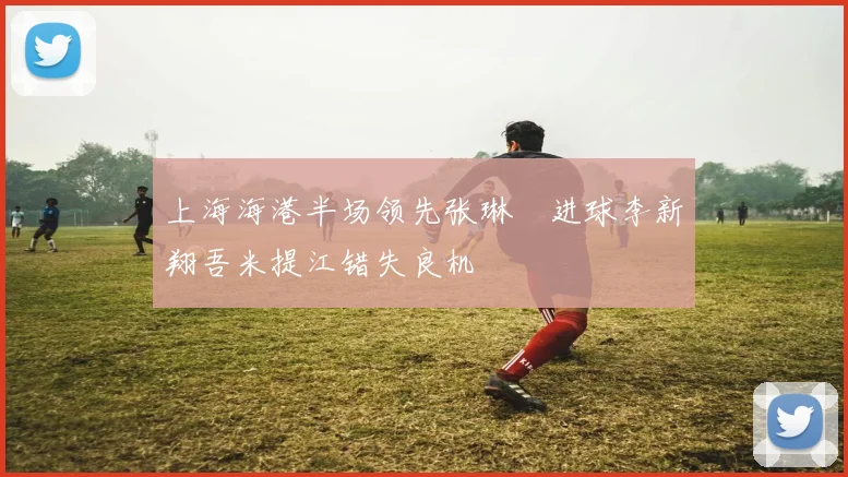 上海海港半场领先张琳芃进球李新翔吾米提江错失良机