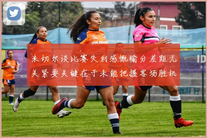 米切尔谈比赛失利感慨输分差距无关紧要关键在于未能把握客场胜机