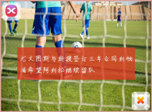 尤文图斯与新援签订三年合同利物浦希望阿利松继续留队